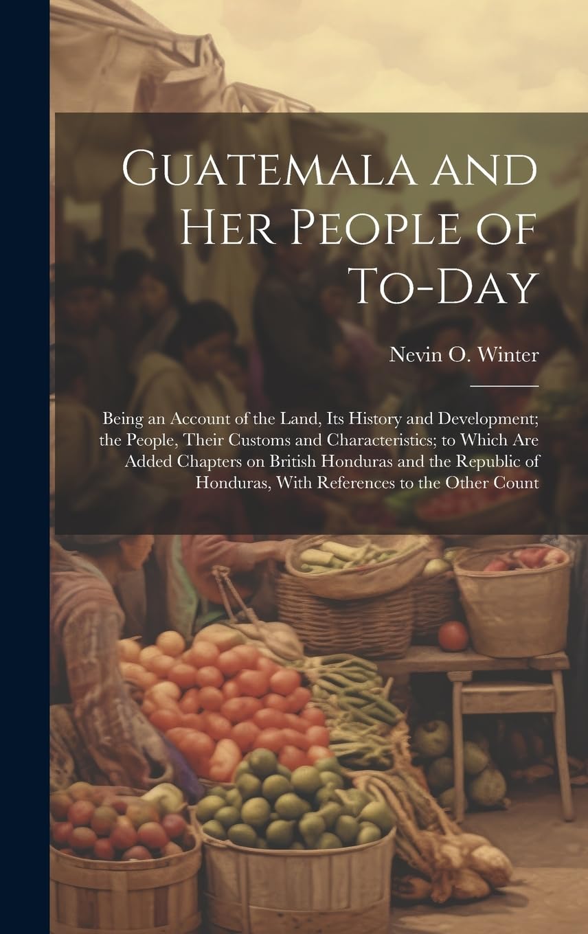 Guatemala and her People of To-day: Being an Account of the Land, its History and Development; the People, Their Customs and Characteristics; to Which ... Honduras, With References to the Other Count Leisure, Home & Garden