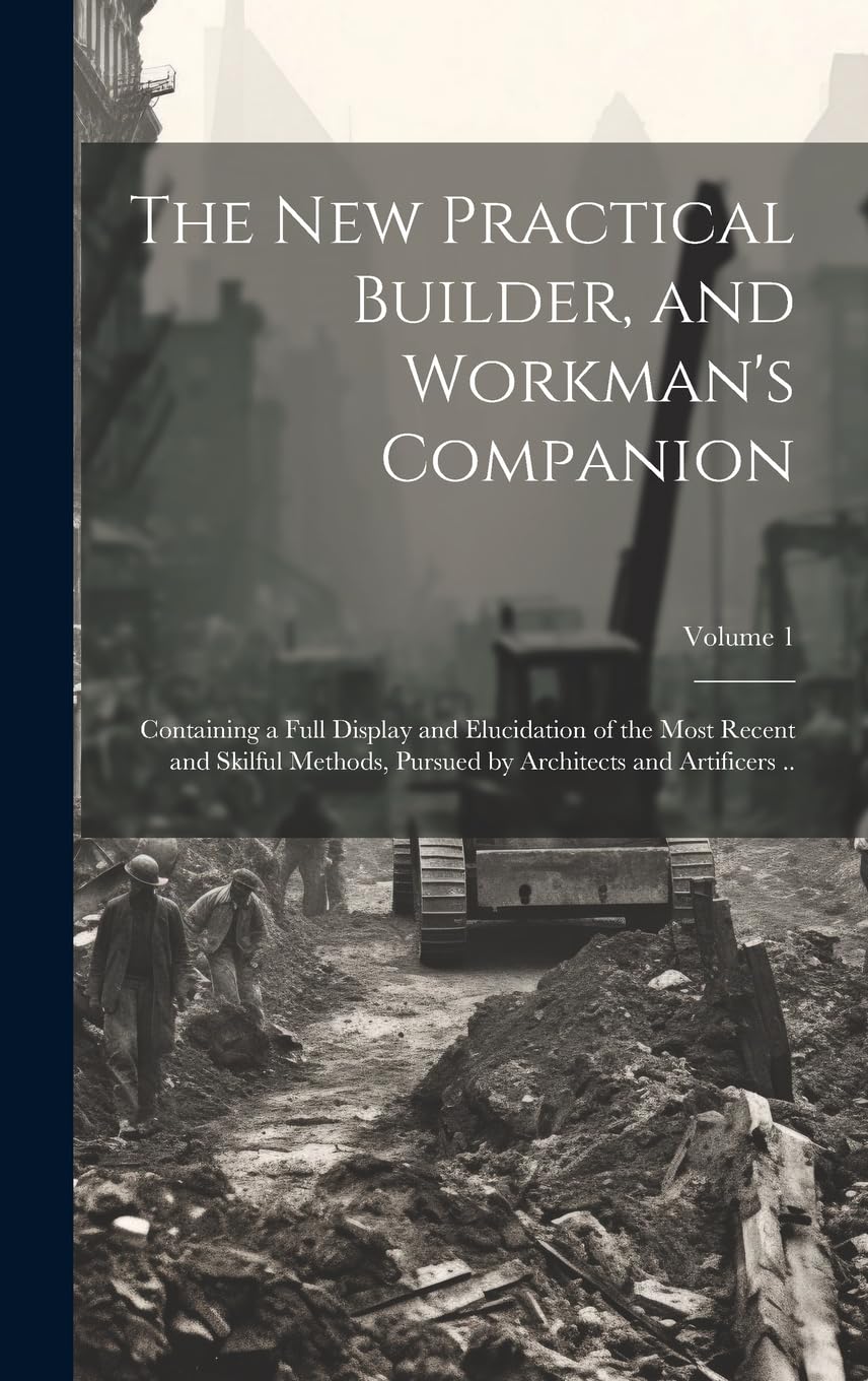 The new Practical Builder, and Workman's Companion: Containing a Full Display and Elucidation of the Most Recent and Skilful Methods, Pursued by Architects and Artificers ..; Volume 1 Business, Finance & Career