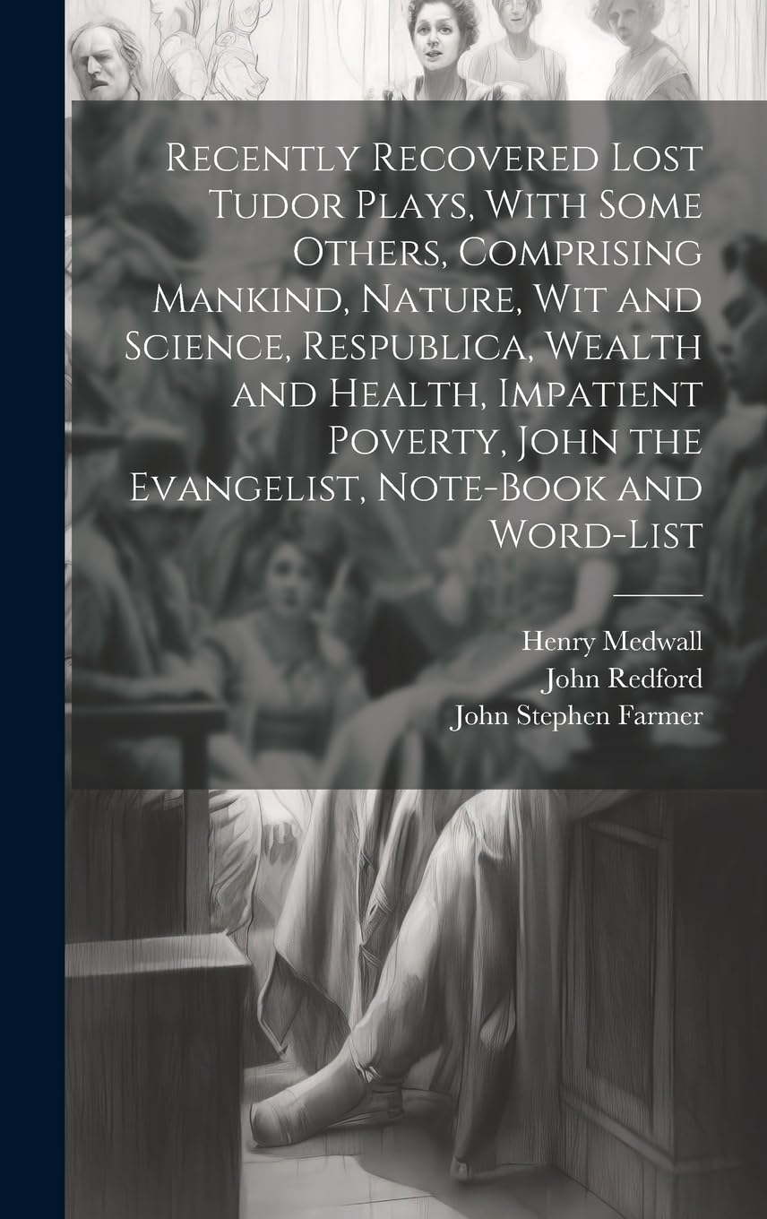 Recently Recovered Lost Tudor Plays, With Some Others, Comprising Mankind, Nature, Wit and Science, Respublica, Wealth and Health, Impatient Poverty, John the Evangelist, Note-book and Word-list Drama