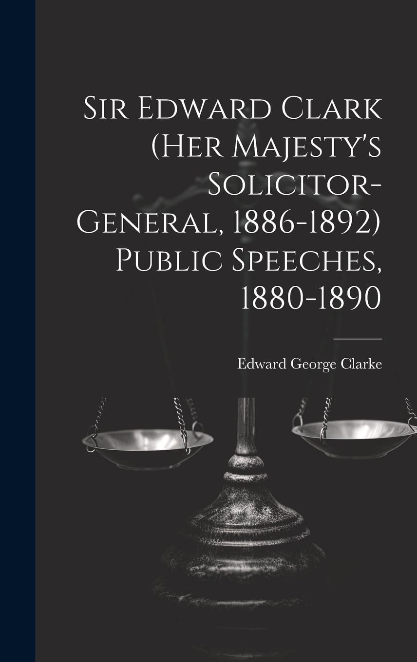 Sir Edward Clark (Her Majesty's Solicitor-general, 1886-1892) Public Speeches, 1880-1890 Law