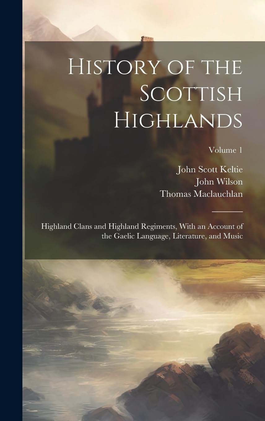 History of the Scottish Highlands: Highland Clans and Highland Regiments, With an Account of the Gaelic Language, Literature, and Music; Volume 1 Politics & History