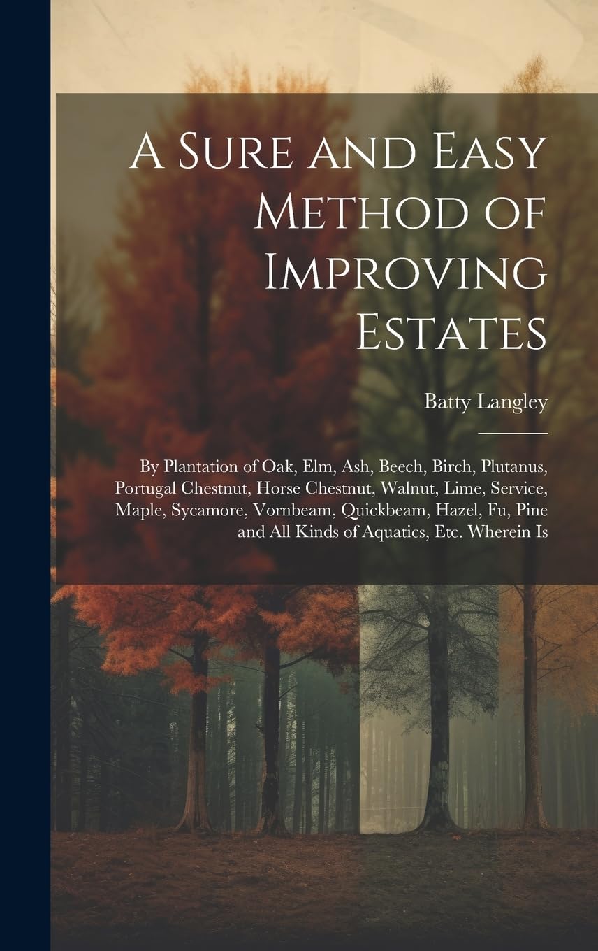 A Sure and Easy Method of Improving Estates: By Plantation of Oak, Elm, Ash, Beech, Birch, Plutanus, Portugal Chestnut, Horse Chestnut, Walnut, Lime, ... and All Kinds of Aquatics, Etc. Wherein Is Garden & Plants