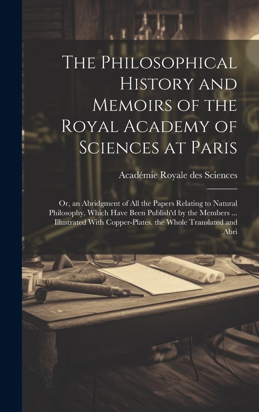 The Philosophical History and Memoirs of the Royal Academy of Sciences at Paris: Or, an Abridgment of All the Papers Relating to Natural Philosophy, ... Copper-Plates. the Whole Translated and Abri Learning & Reference