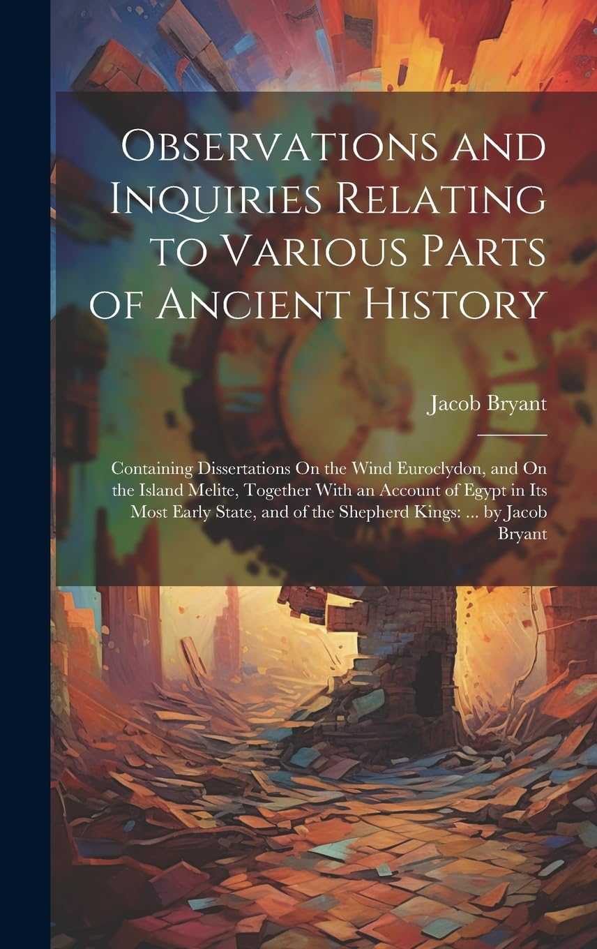 Observations and Inquiries Relating to Various Parts of Ancient History: Containing Dissertations On the Wind Euroclydon, and On the Island Melite, ... of the Shepherd Kings: ... by Jacob Bryant Politics & History