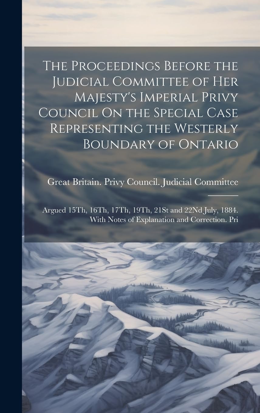 The Proceedings Before the Judicial Committee of Her Majesty's Imperial Privy Council On the Special Case Representing the Westerly Boundary of ... With Notes of Explanation and Correction. Pri Politics & History