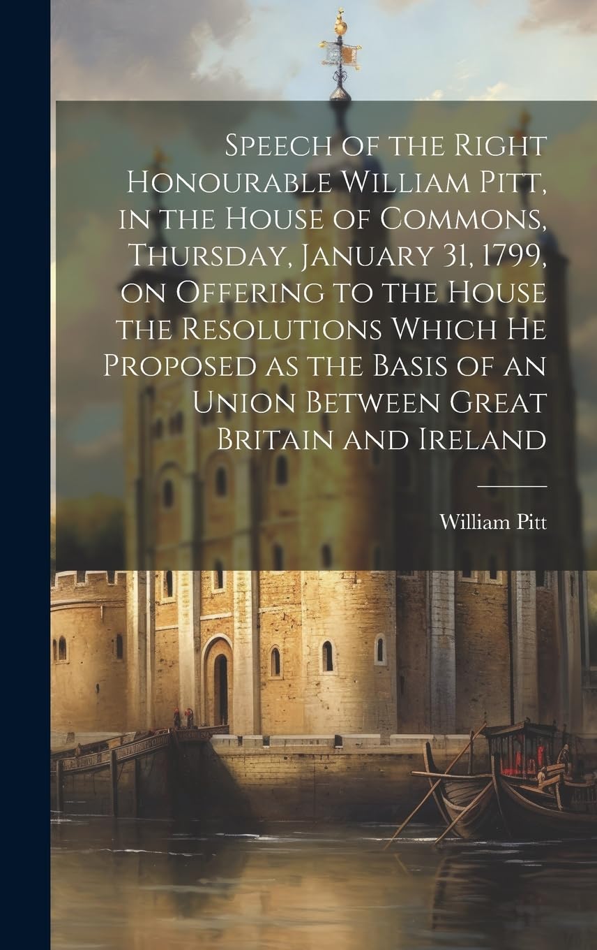 Speech of the Right Honourable William Pitt, in the House of Commons, Thursday, January 31, 1799, on Offering to the House the Resolutions Which he ... of an Union Between Great Britain and Ireland book