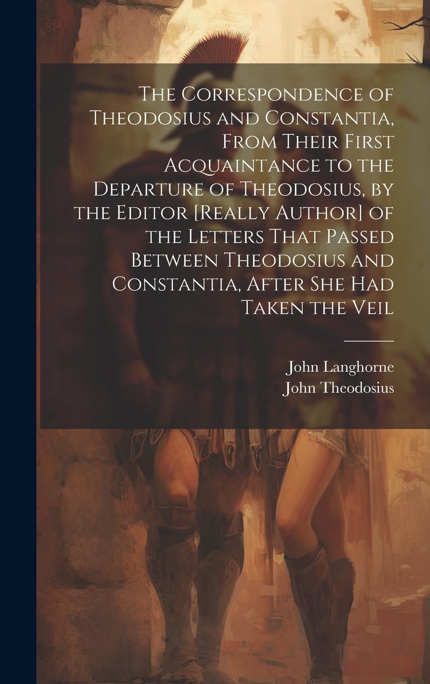 The Correspondence of Theodosius and Constantia, From Their First Acquaintance to the Departure of Theodosius, by the Editor of the ... and Constantia, After She Had Taken the Veil Historical Fiction