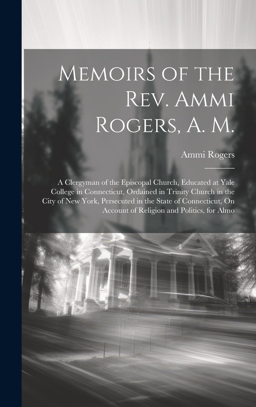 Memoirs of the Rev. Ammi Rogers, A. M.: A Clergyman of the Episcopal Church, Educated at Yale College in Connecticut, Ordained in Trinity Church in ... On Account of Religion and Politics, for Almo book