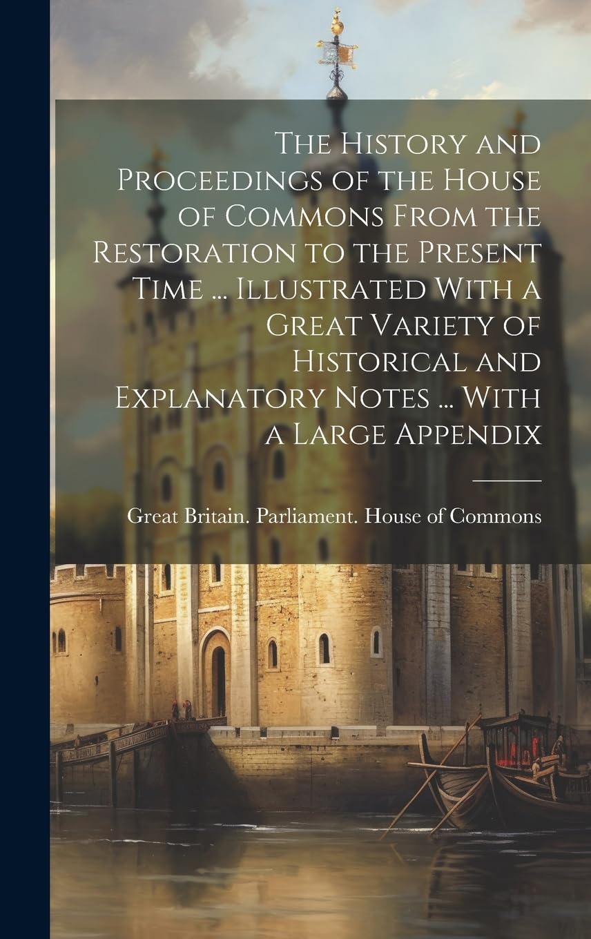 The History and Proceedings of the House of Commons From the Restoration to the Present Time ... Illustrated With a Great Variety of Historical and Explanatory Notes ... With a Large Appendix Politics & History