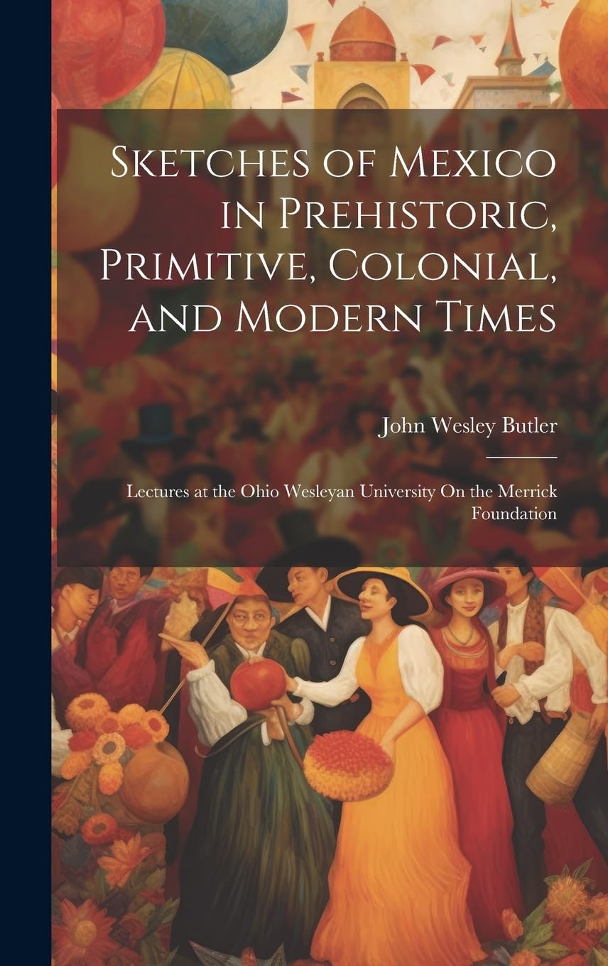 Sketches of Mexico in Prehistoric, Primitive, Colonial, and Modern Times: Lectures at the Ohio Wesleyan University On the Merrick Foundation Social Sciences