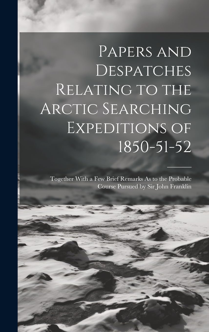 Papers and Despatches Relating to the Arctic Searching Expeditions of 1850-51-52: Together With a Few Brief Remarks As to the Probable Course Pursued by Sir John Franklin Politics & History