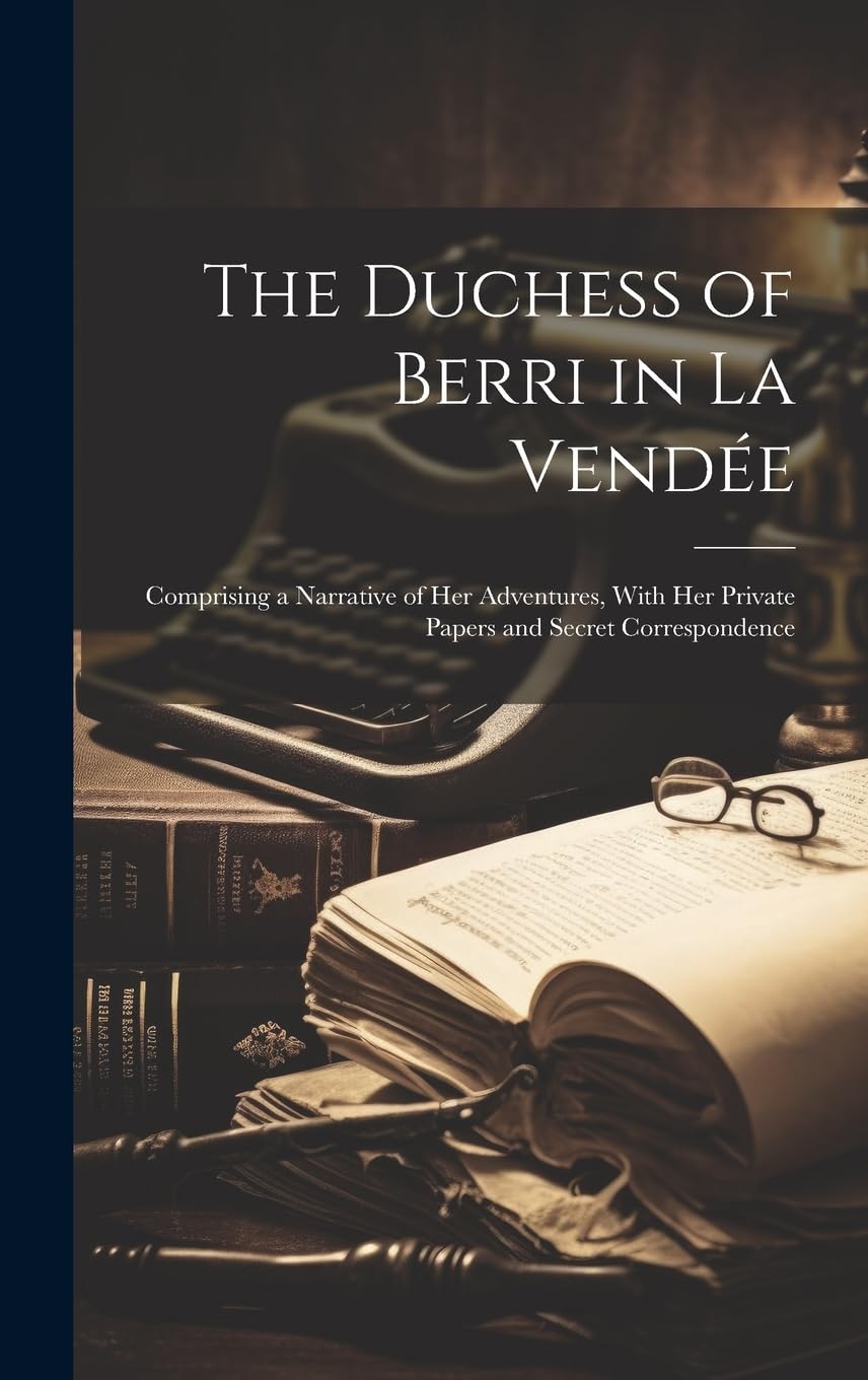 The Duchess of Berri in La Vendée: Comprising a Narrative of Her Adventures, With Her Private Papers and Secret Correspondence Biographies & Memoirs