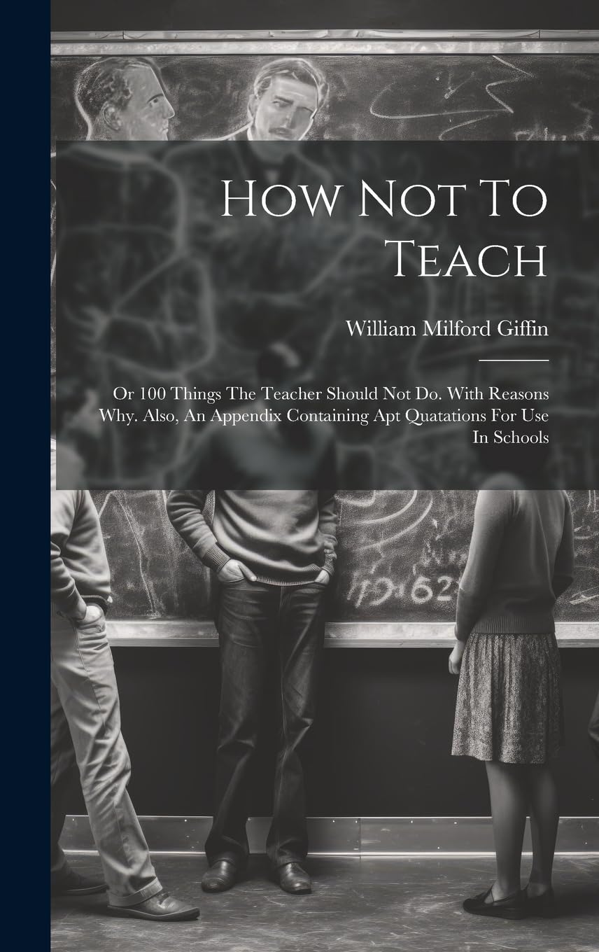 How Not To Teach: Or 100 Things The Teacher Should Not Do. With Reasons Why. Also, An Appendix Containing Apt Quatations For Use In Schools Business, Finance & Career