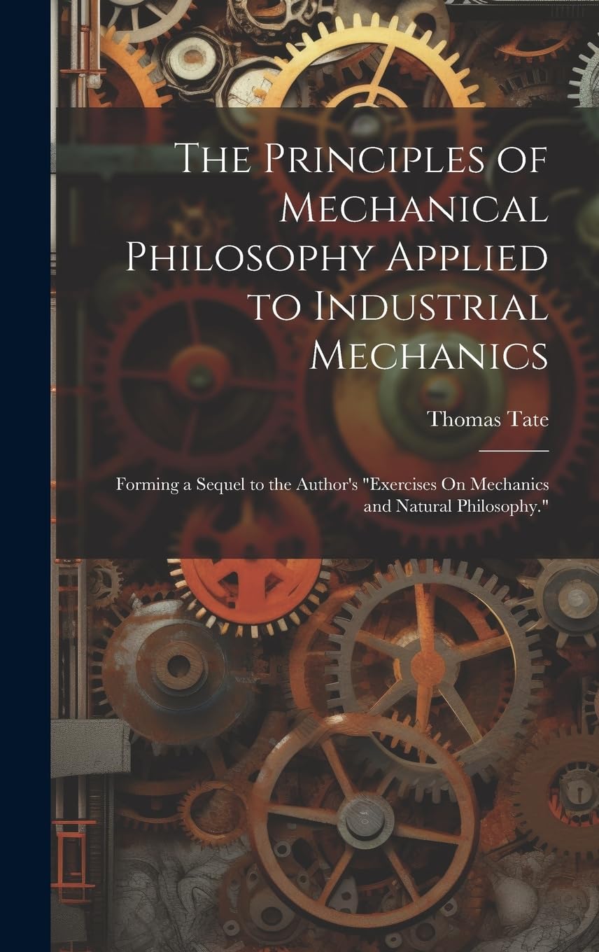 The Principles of Mechanical Philosophy Applied to Industrial Mechanics: Forming a Sequel to the Author's "Exercises On Mechanics and Natural Philosophy." Business & Technology