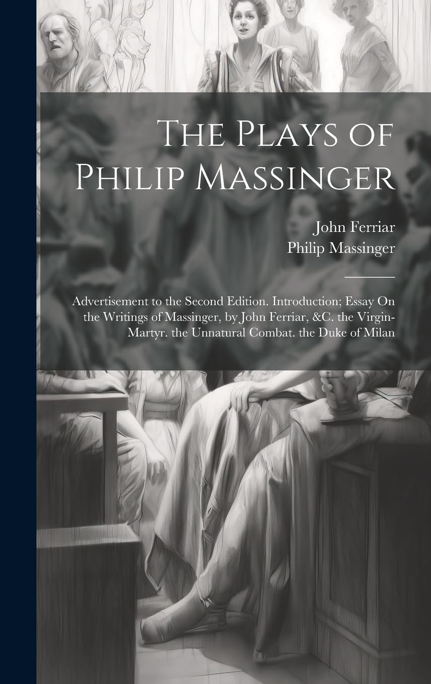 The Plays of Philip Massinger: Advertisement to the Second Edition. Introduction; Essay On the Writings of Massinger, by John Ferriar, &c. the Virgin-Martyr. the Unnatural Combat. the Duke of Milan Drama