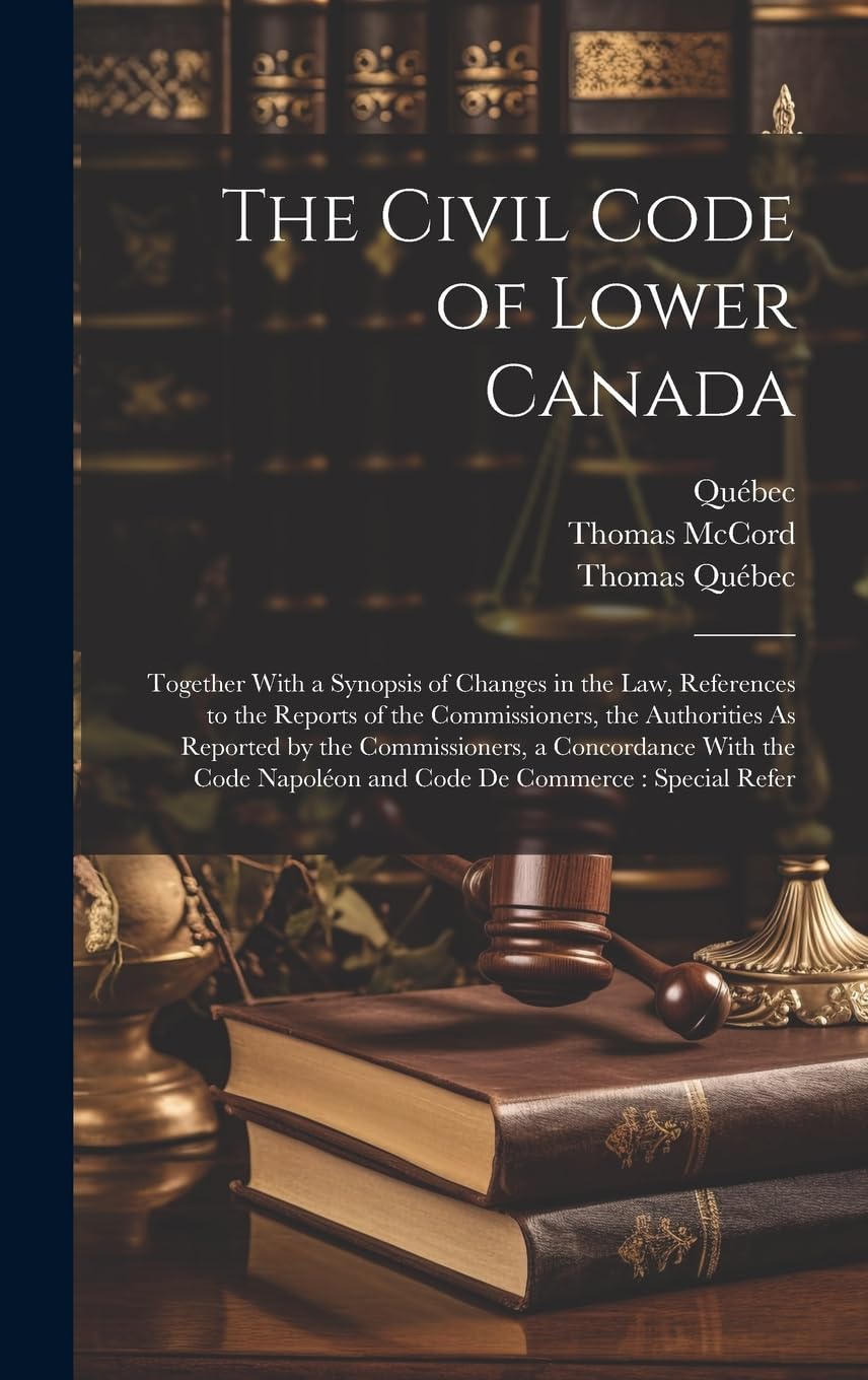The Civil Code of Lower Canada: Together With a Synopsis of Changes in the Law, References to the Reports of the Commissioners, the Authorities As ... Napoléon and Code De Commerce: Special Refer Law