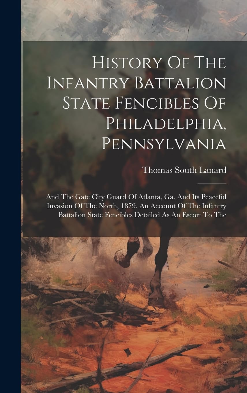 History Of The Infantry Battalion State Fencibles Of Philadelphia, Pennsylvania: And The Gate City Guard Of Atlanta, Ga. And Its Peaceful Invasion Of ... State Fencibles Detailed As An Escort To The Politics & History