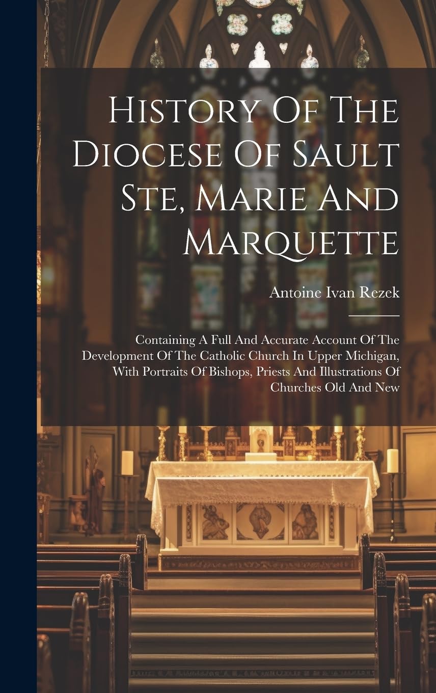 History Of The Diocese Of Sault Ste, Marie And Marquette: Containing A Full And Accurate Account Of The Development Of The Catholic Church In Upper ... And Illustrations Of Churches Old And New Memories