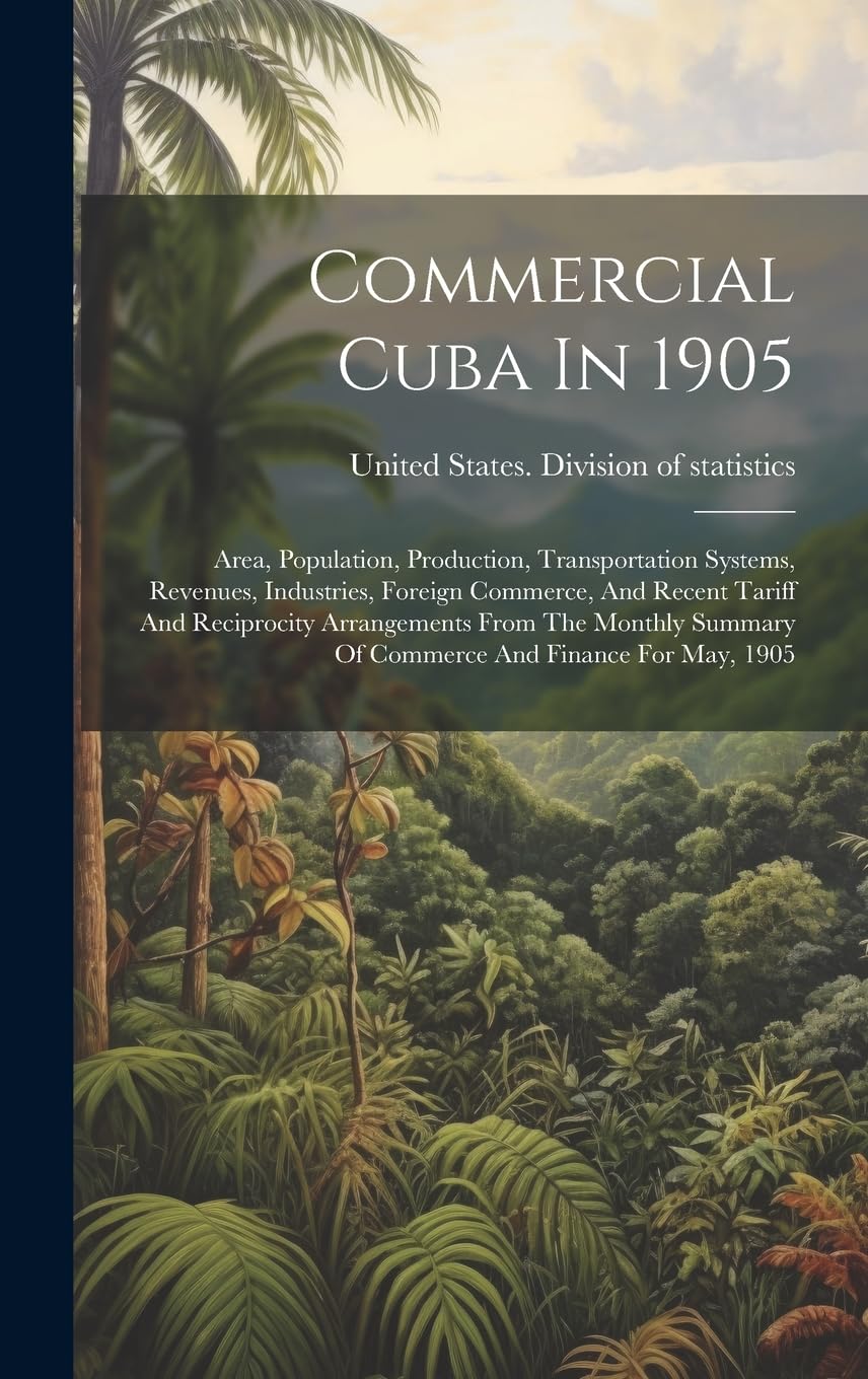 Commercial Cuba In 1905: Area, Population, Production, Transportation Systems, Revenues, Industries, Foreign Commerce, And Recent Tariff And ... Summary Of Commerce And Finance For May, 1905 Politics & History