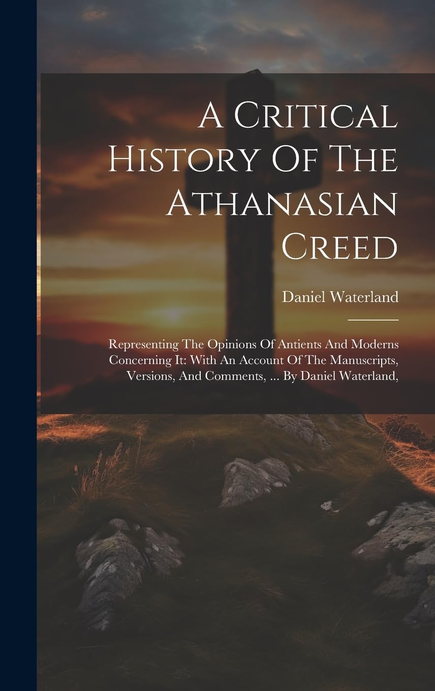 A Critical History Of The Athanasian Creed: Representing The Opinions Of Antients And Moderns Concerning It: With An Account Of The Manuscripts, Versions, And Comments, ... By Daniel Waterland, Politics & History