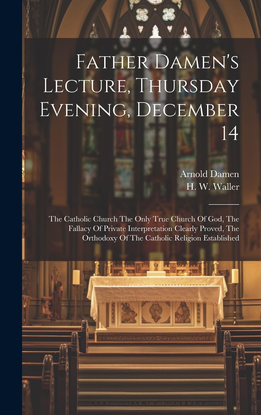 Father Damen's Lecture, Thursday Evening, December 14: The Catholic Church The Only True Church Of God, The Fallacy Of Private Interpretation Clearly ... Of The Catholic Religion Established Politics & History