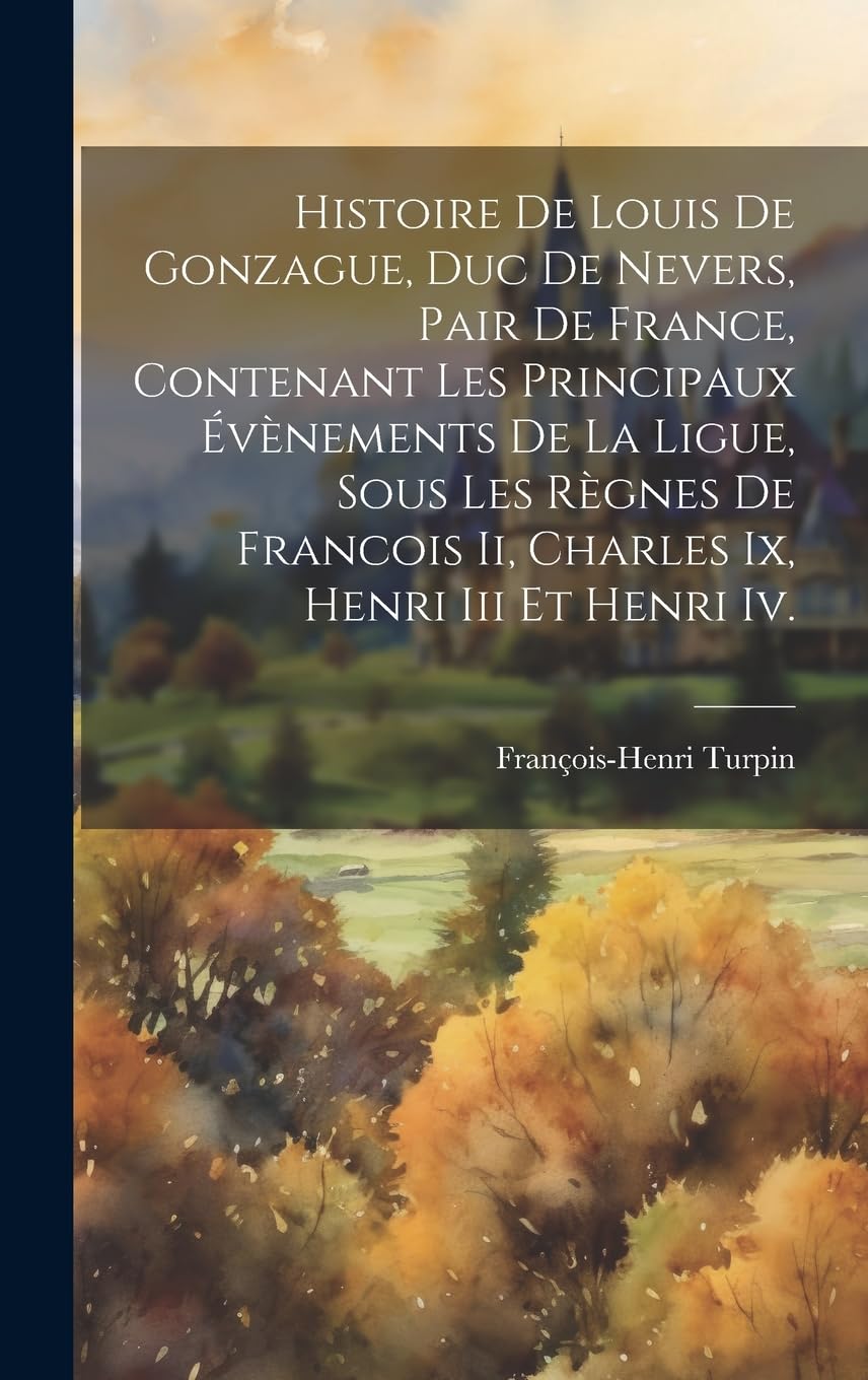 Histoire De Louis De Gonzague, Duc De Nevers, Pair De France, Contenant Les Principaux Évènements De La Ligue, Sous Les Règnes De Francois Ii, Charles Ix, Henri Iii Et Henri Iv. Politics & History