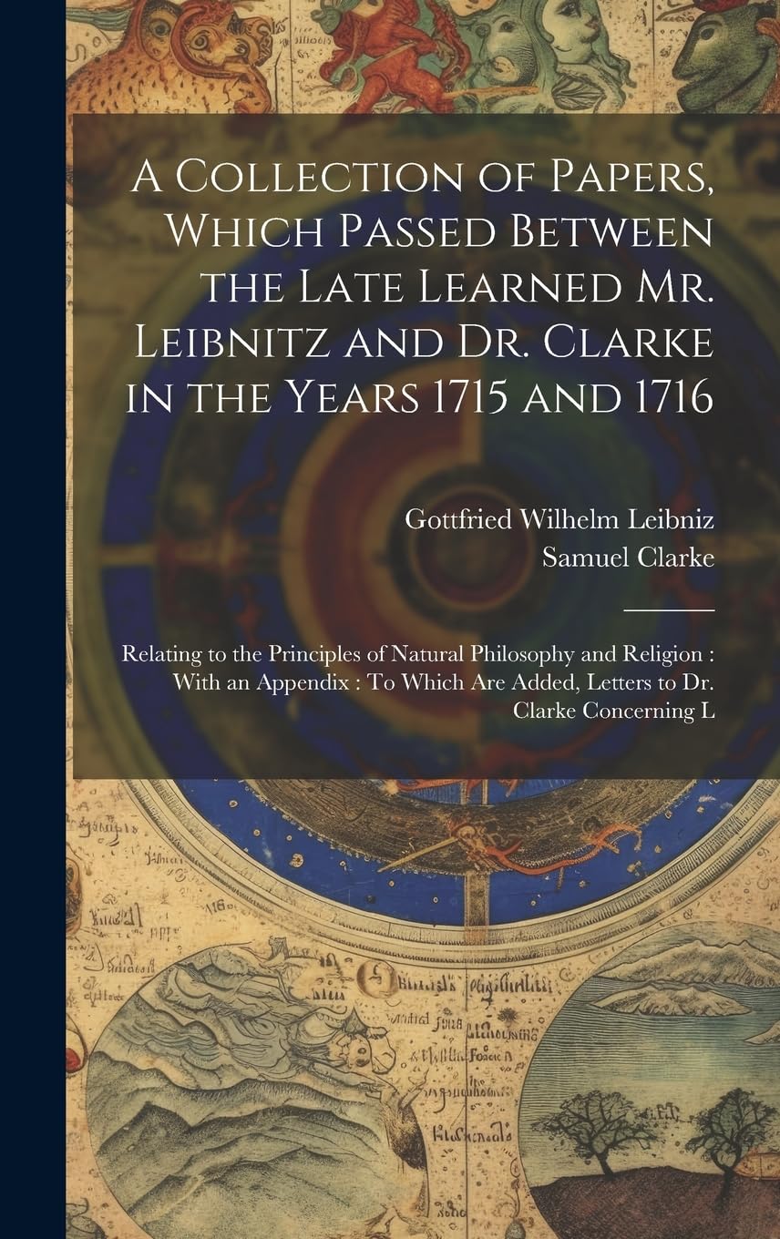 A Collection of Papers, Which Passed Between the Late Learned Mr. Leibnitz and Dr. Clarke in the Years 1715 and 1716: Relating to the Principles of ... Are Added, Letters to Dr. Clarke Concerning L Philosophy