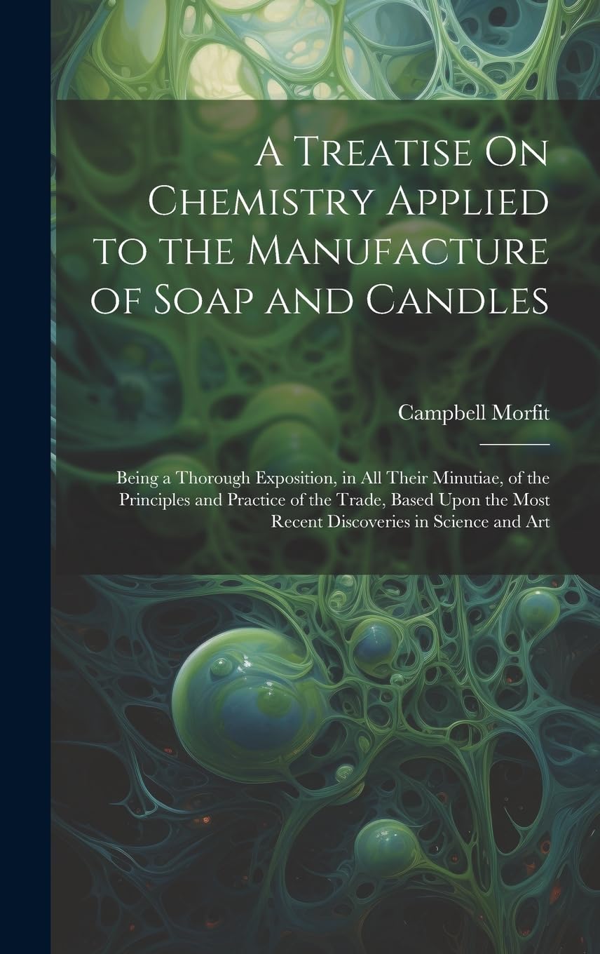 A Treatise On Chemistry Applied to the Manufacture of Soap and Candles: Being a Thorough Exposition, in All Their Minutiae, of the Principles and ... Most Recent Discoveries in Science and Art Business & Technology