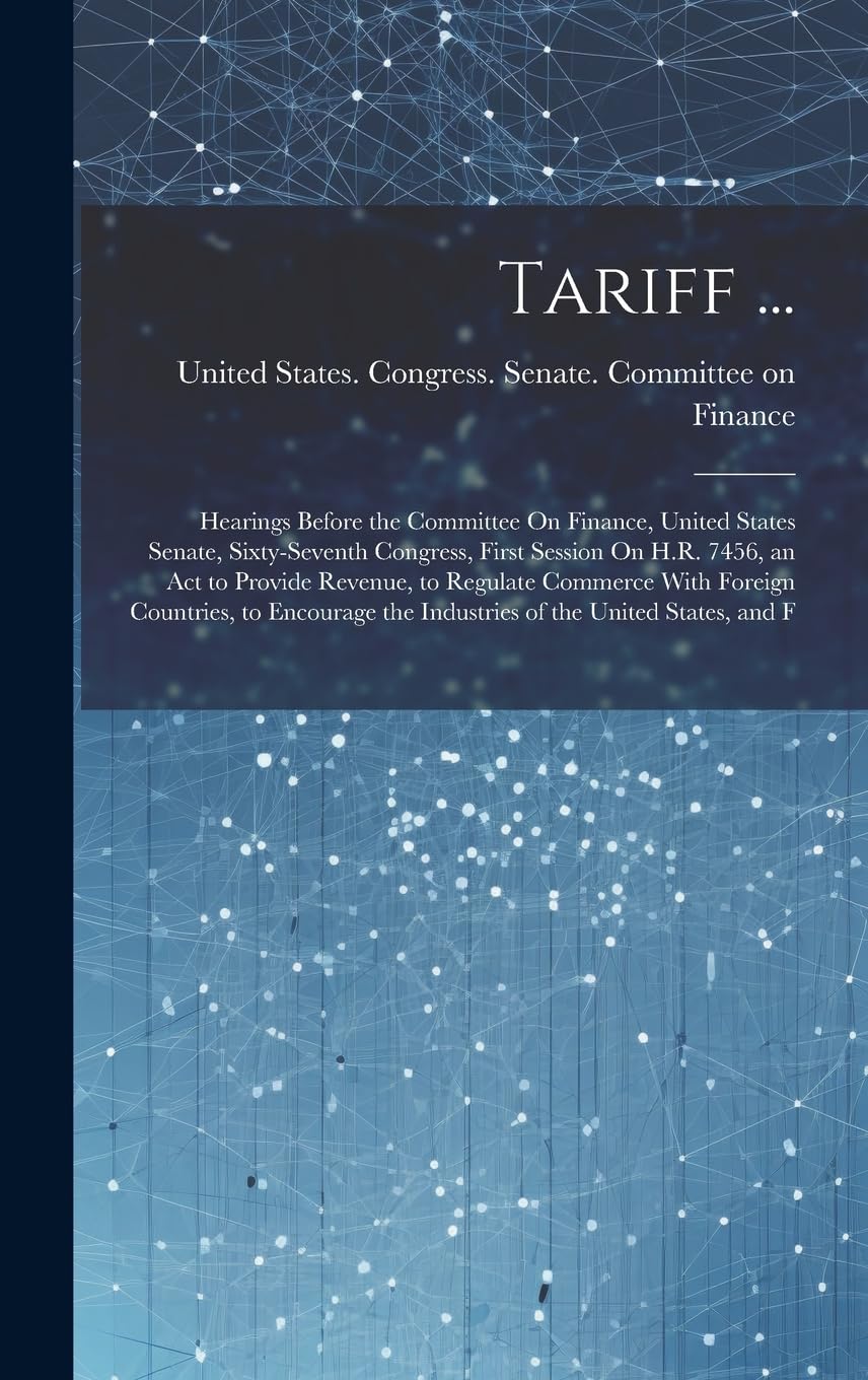 Tariff ...: Hearings Before the Committee On Finance, United States Senate, Sixty-Seventh Congress, First Session On H.R. 7456, an Act to Provide ... the Industries of the United States, and F Business, Finance & Career