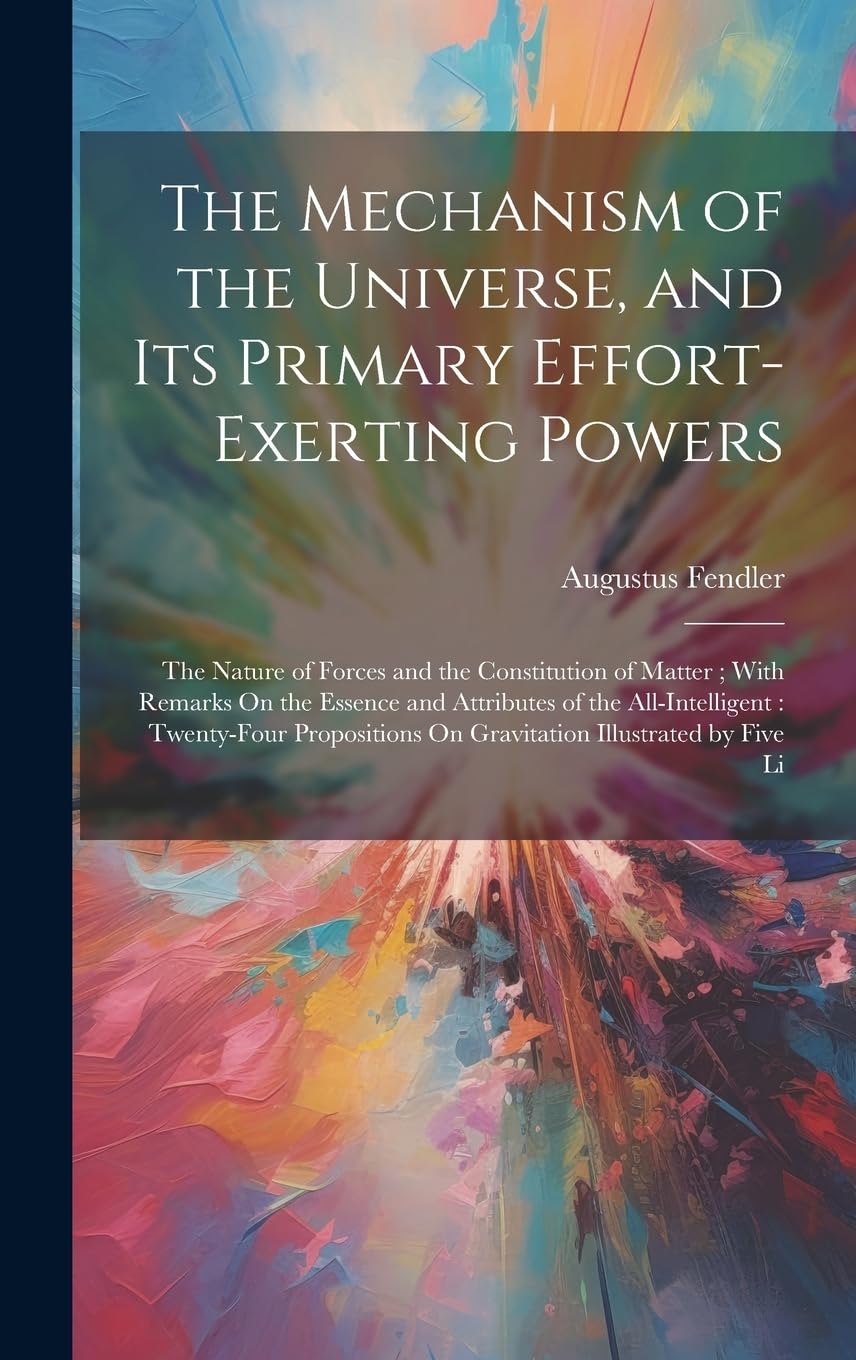 The Mechanism of the Universe, and Its Primary Effort-Exerting Powers: The Nature of Forces and the Constitution of Matter; With Remarks On the ... On Gravitation Illustrated by Five Li Natural Sciences
