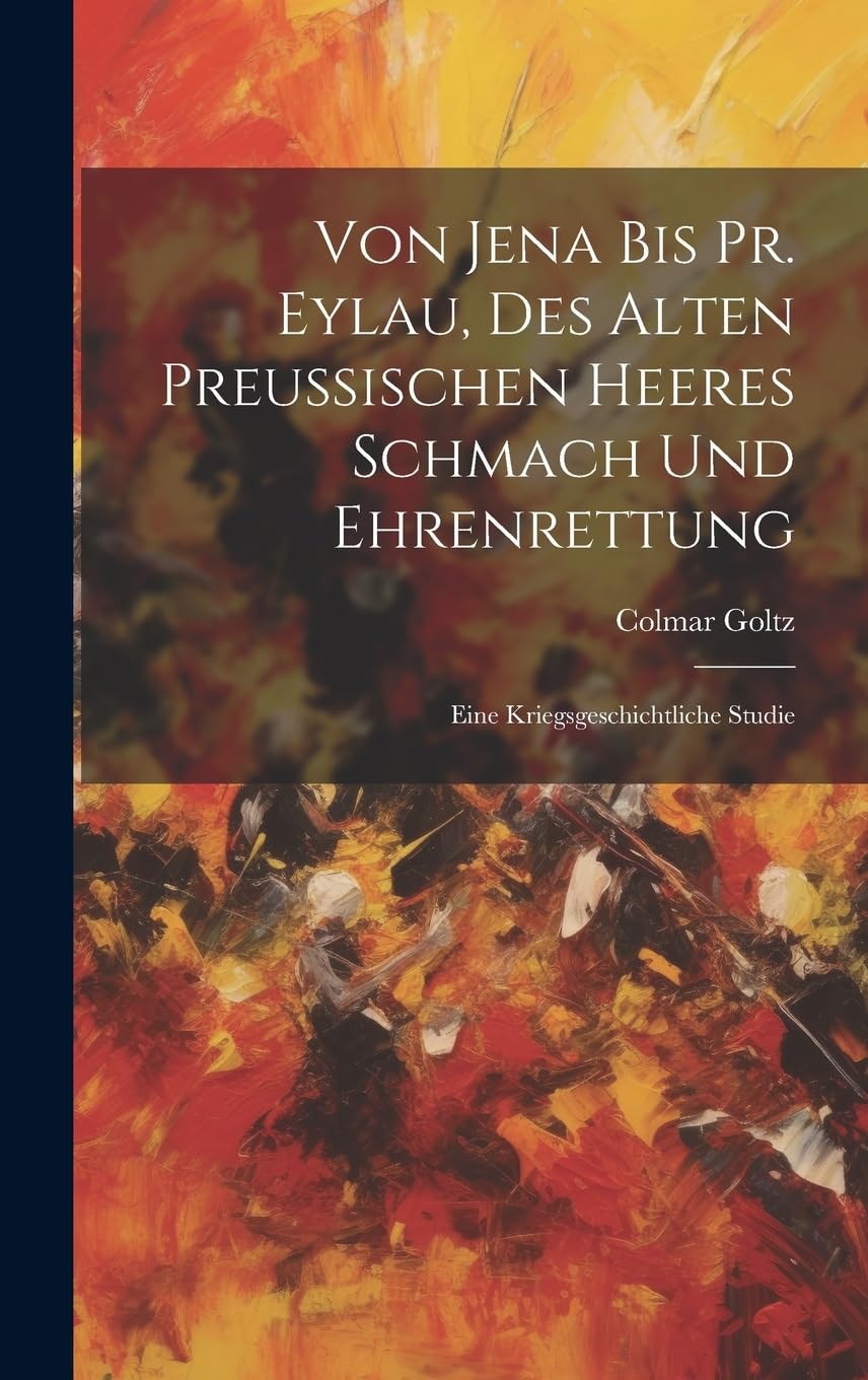Von Jena Bis Pr. Eylau, Des Alten Preussischen Heeres Schmach Und Ehrenrettung: Eine Kriegsgeschichtliche Studie Politics & History