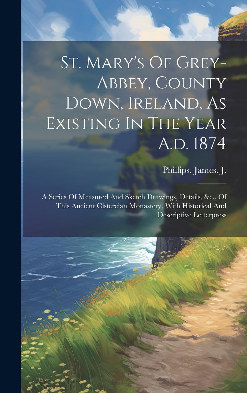 St. Mary's Of Grey-abbey, County Down, Ireland, As Existing In The Year A.d. 1874: A Series Of Measured And Sketch Drawings, Details, &c., Of This ... With Historical And Descriptive Letterpress Politics & History
