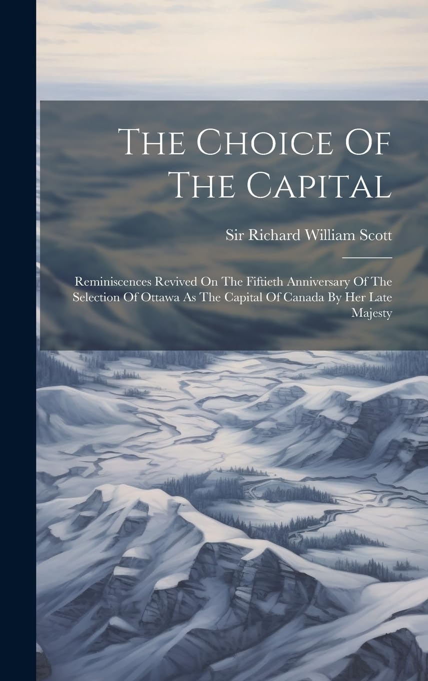 The Choice Of The Capital: Reminiscences Revived On The Fiftieth Anniversary Of The Selection Of Ottawa As The Capital Of Canada By Her Late Majesty Politics & History
