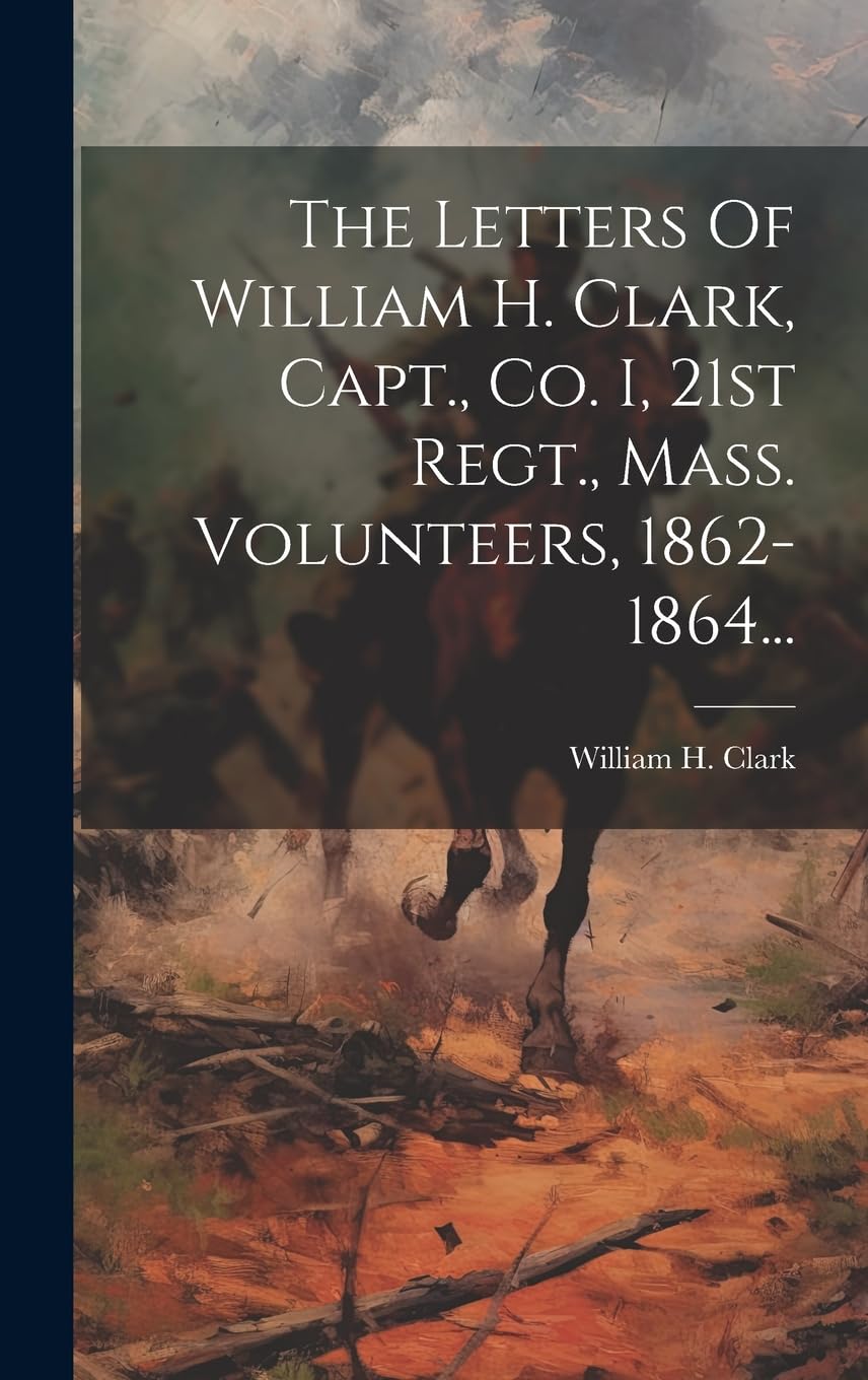 The Letters Of William H. Clark, Capt., Co. I, 21st Regt., Mass. Volunteers, 1862-1864... Politics & History