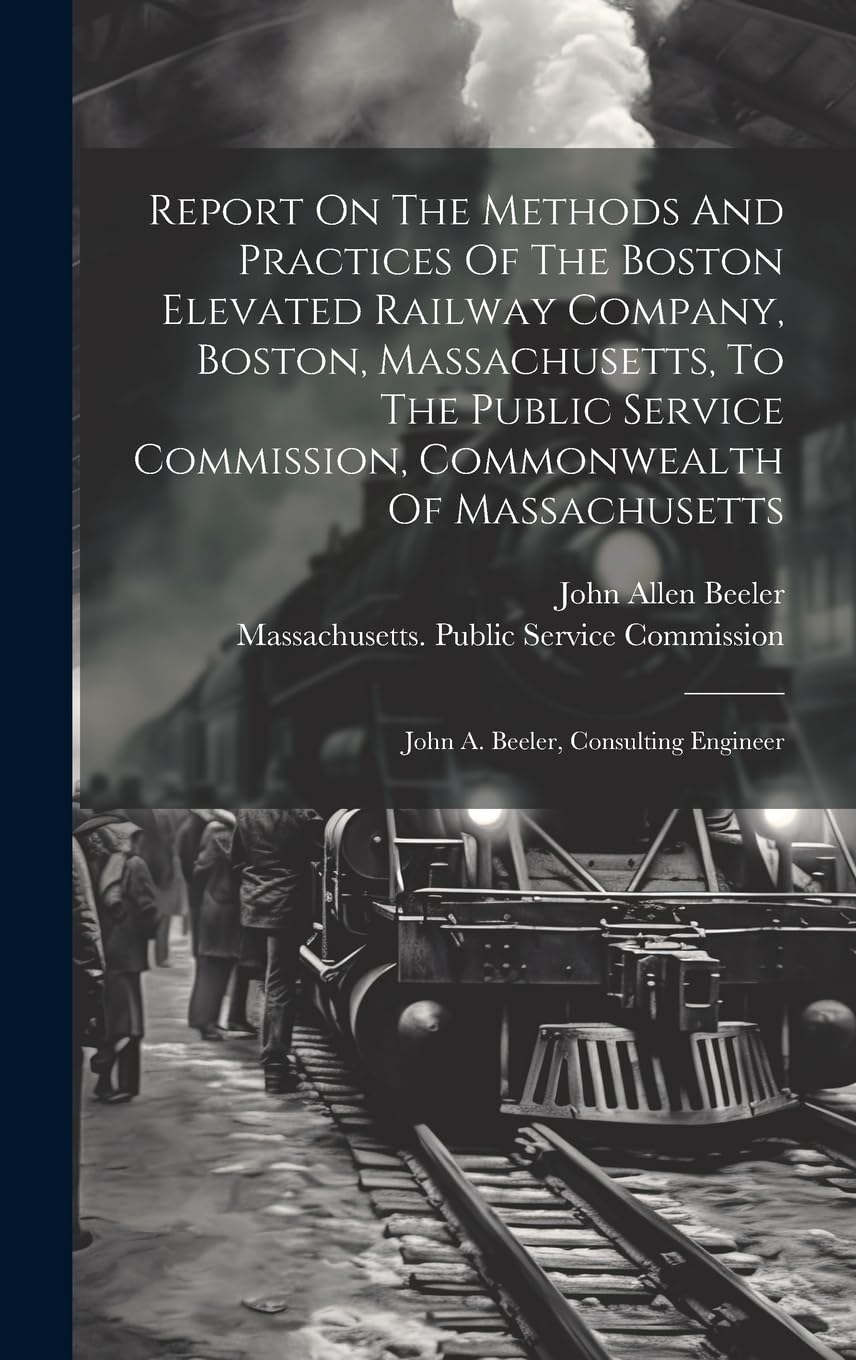 Report On The Methods And Practices Of The Boston Elevated Railway Company, Boston, Massachusetts, To The Public Service Commission, Commonwealth Of Massachusetts: John A. Beeler, Consulting Engineer Business, Finance & Career