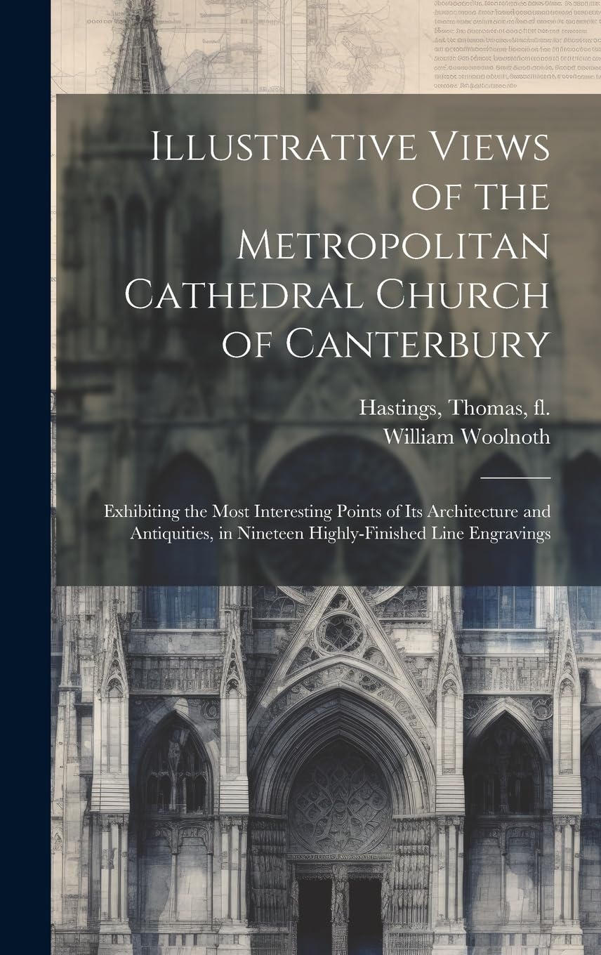 Illustrative Views of the Metropolitan Cathedral Church of Canterbury: Exhibiting the Most Interesting Points of Its Architecture and Antiquities, in Nineteen Highly-finished Line Engravings Architecture