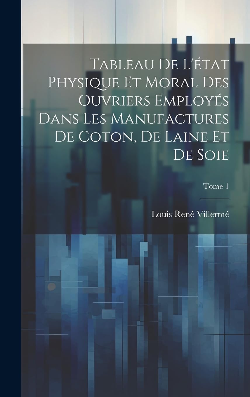 Tableau de l'état physique et moral des ouvriers employés dans les manufactures de coton, de laine et de soie; Tome 1 Social Sciences