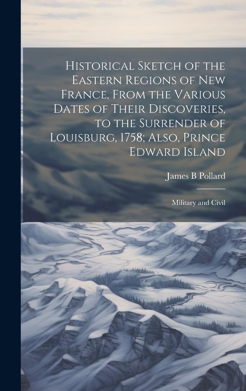 Historical Sketch of the Eastern Regions of New France, From the Various Dates of Their Discoveries, to the Surrender of Louisburg, 1758; Also, Prince Edward Island: Military and Civil Politics & History