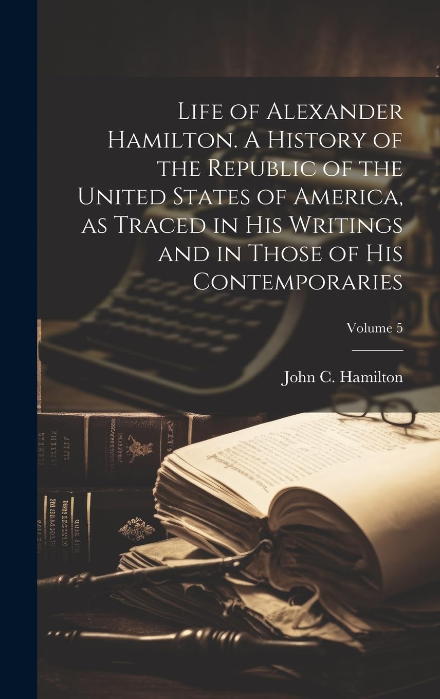 Life of Alexander Hamilton. A History of the Republic of the United States of America, as Traced in His Writings and in Those of His Contemporaries; Volume 5 Memories