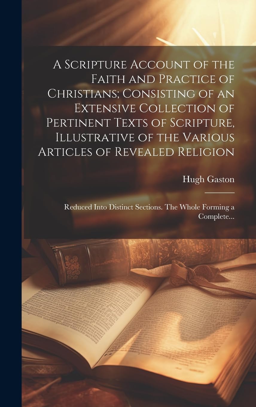 A Scripture Account of the Faith and Practice of Christians; Consisting of an Extensive Collection of Pertinent Texts of Scripture, Illustrative of ... Sections. The Whole Forming a Complete... Politics & History