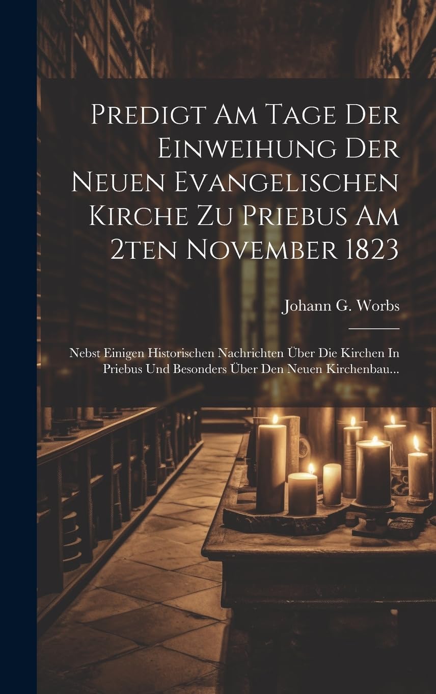 Predigt Am Tage Der Einweihung Der Neuen Evangelischen Kirche Zu Priebus Am 2ten November 1823: Nebst Einigen Historischen Nachrichten Über Die ... Und Besonders Über Den Neuen Kirchenbau... Politics & History