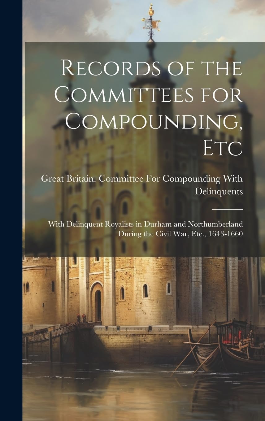 Records of the Committees for Compounding, Etc: With Delinquent Royalists in Durham and Northumberland During the Civil War, Etc., 1643-1660 Politics & History