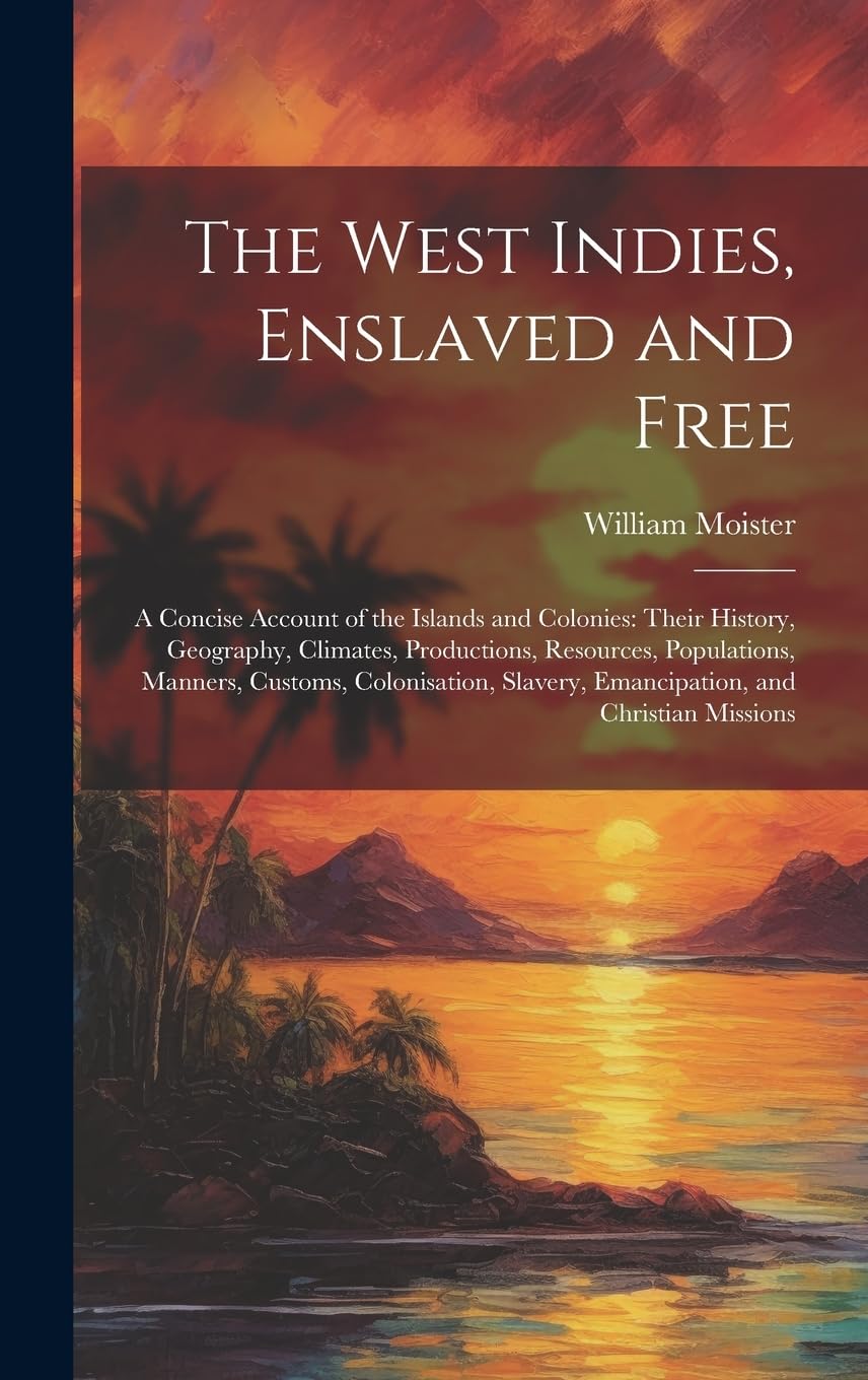 The West Indies, Enslaved and Free: A Concise Account of the Islands and Colonies: Their History, Geography, Climates, Productions, Resources, ... Slavery, Emancipation, and Christian Missions Politics & History