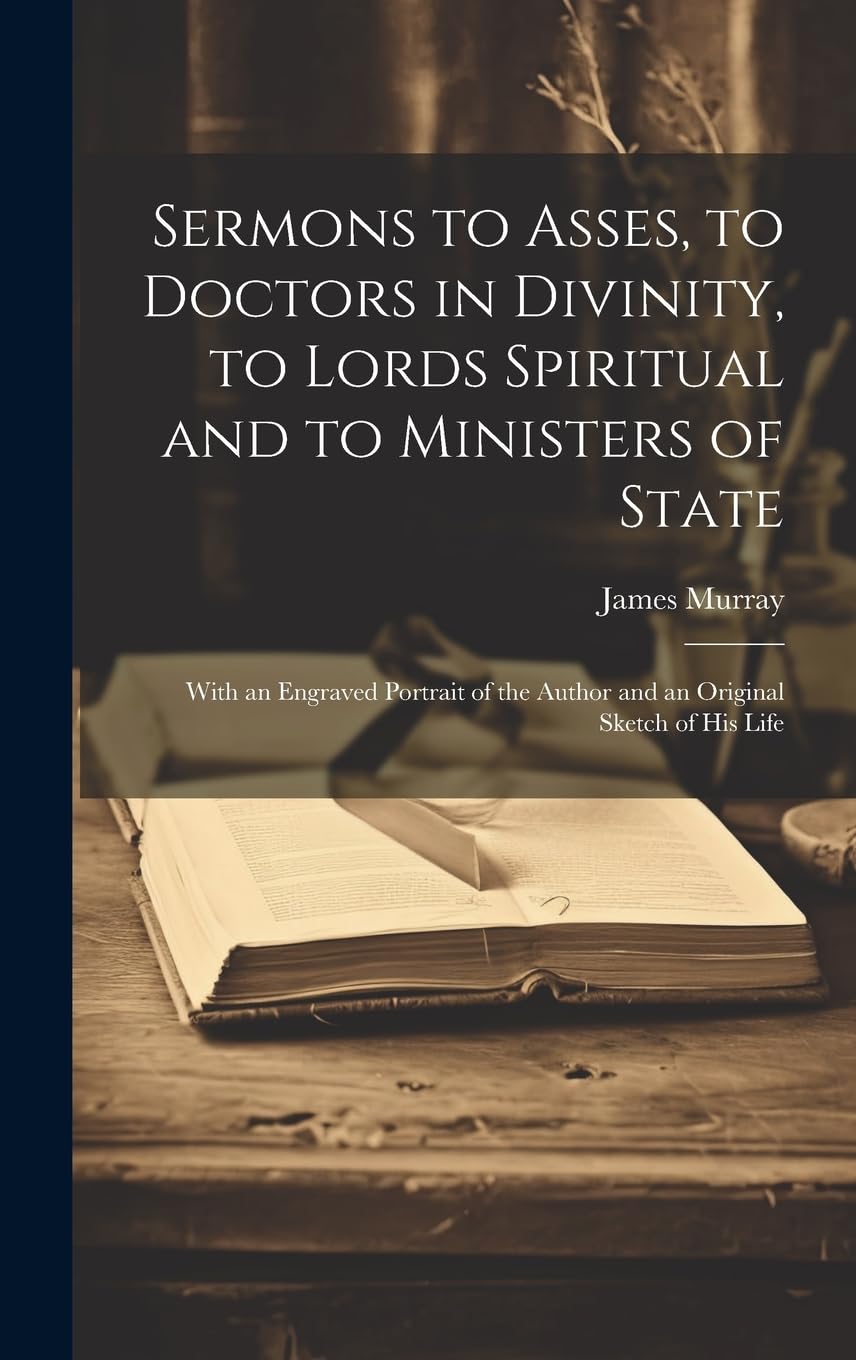 Sermons to Asses, to Doctors in Divinity, to Lords Spiritual and to Ministers of State: With an Engraved Portrait of the Author and an Original Sketch of His Life Politics & History