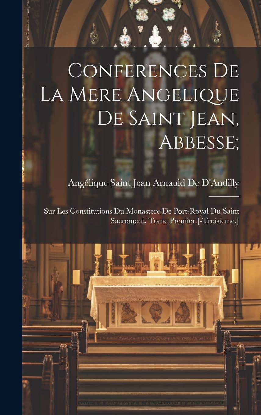 Conferences De La Mere Angelique De Saint Jean, Abbesse;: Sur Les Constitutions Du Monastere De Port-Royal Du Saint Sacrement. Tome Premier. Politics & History
