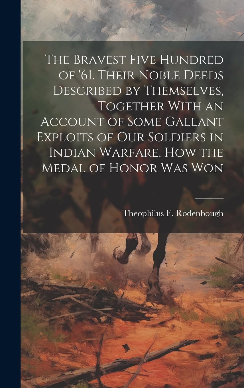 The Bravest Five Hundred of '61. Their Noble Deeds Described by Themselves, Together With an Account of Some Gallant Exploits of our Soldiers in Indian Warfare. How the Medal of Honor was Won Politics & History