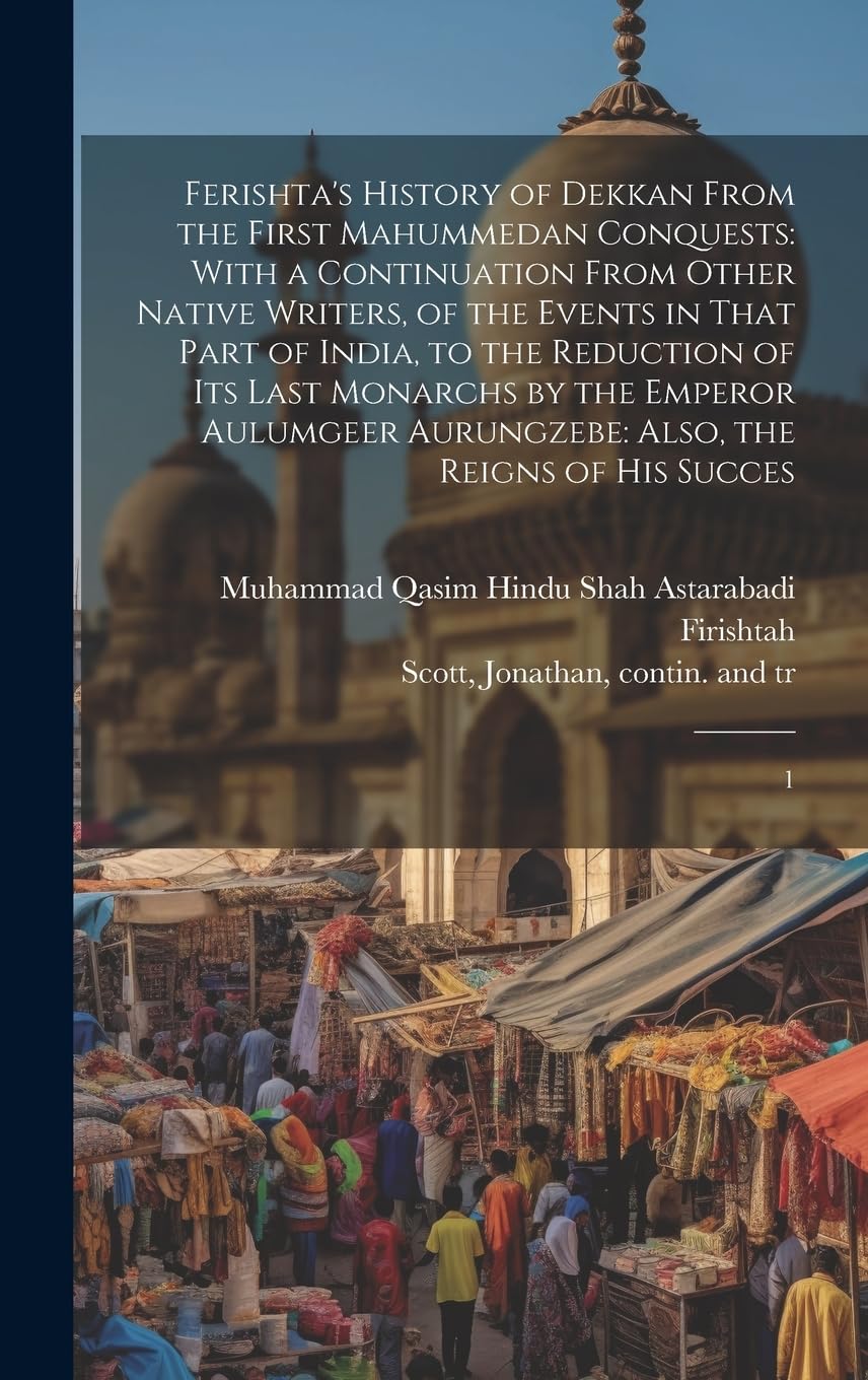 Ferishta's History of Dekkan From the First Mahummedan Conquests: With a Continuation From Other Native Writers, of the Events in That Part of India, ... Aurungzebe: Also, the Reigns of his Succes: 1 Politics & History