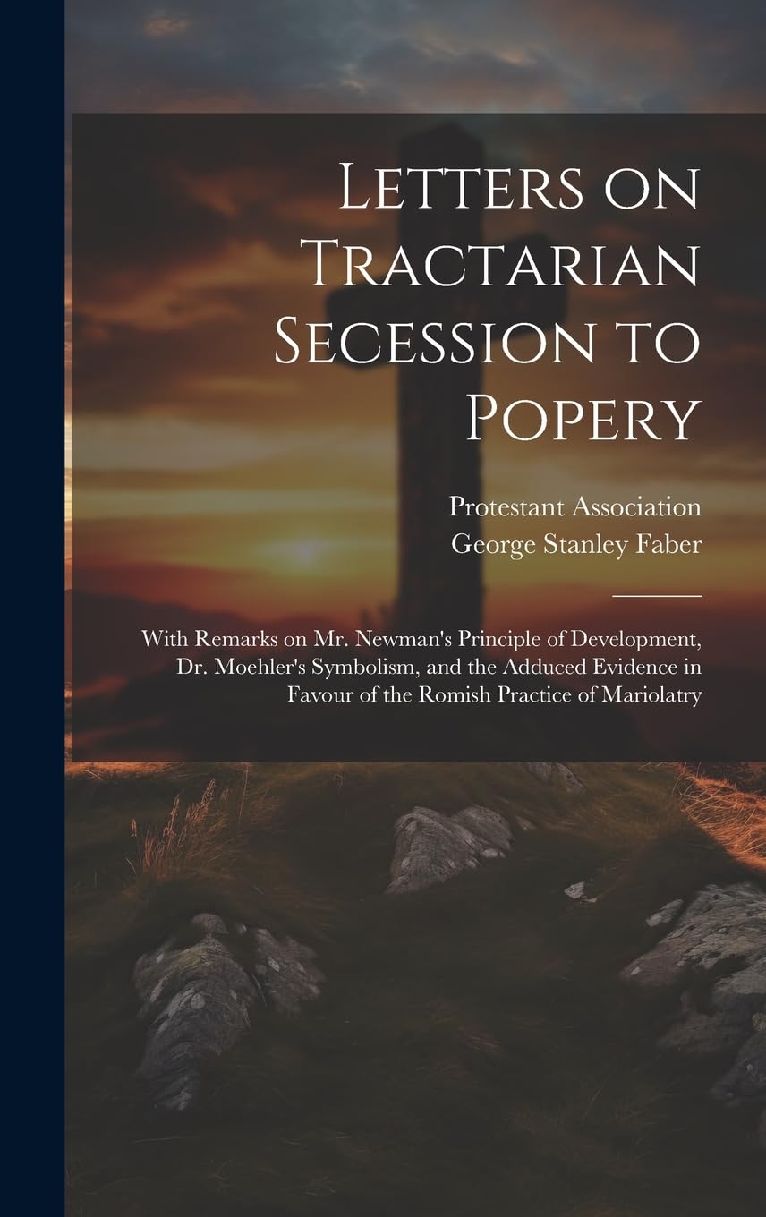 Letters on Tractarian Secession to Popery: With Remarks on Mr. Newman's Principle of Development, Dr. Moehler's Symbolism, and the Adduced Evidence in Politics & History