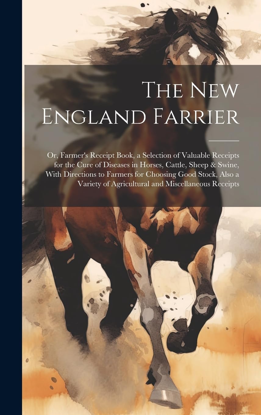 The New England Farrier; or, Farmer's Receipt Book, a Selection of Valuable Receipts for the Cure of Diseases in Horses, Cattle, Sheep & Swine, With ... of Agricultural and Miscellaneous Receipts Pets