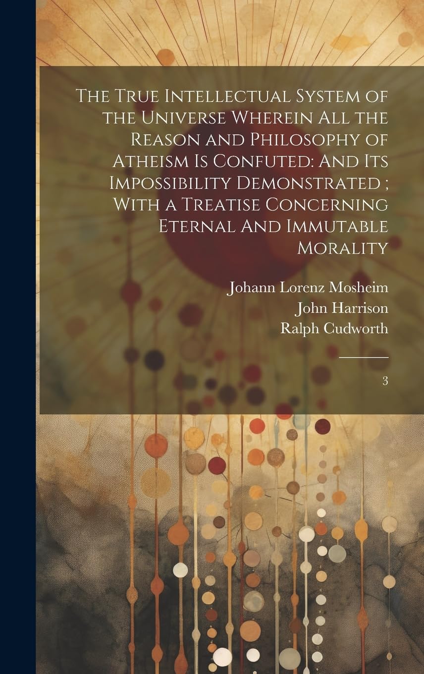The True Intellectual System of the Universe Wherein all the Reason and Philosophy of Atheism is Confuted: And its Impossibility Demonstrated; With a ... Concerning Eternal And Immutable Morality: 3 Philosophy